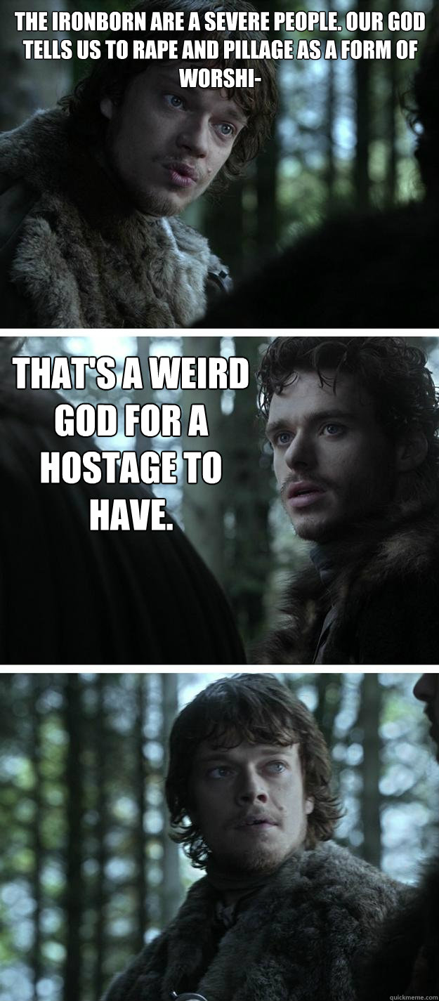 The Ironborn are a severe people. Our god tells us to rape and pillage as a form of worshi- That's a weird god for a hostage to have.  Unappreciated Theon