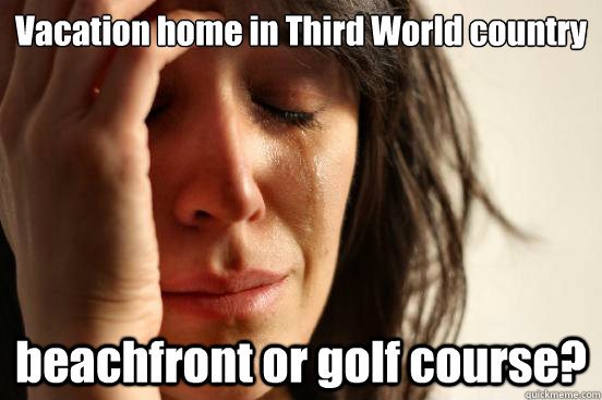 Vacation home in Third World country beachfront or golf course?  First World Problems