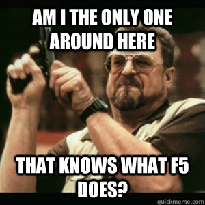Am i the only one around here That knows what F5 does?  Am I The Only One Round Here