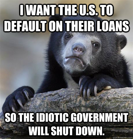 I want the U.S. to default on their loans so the idiotic government will shut down.  Confession Bear
