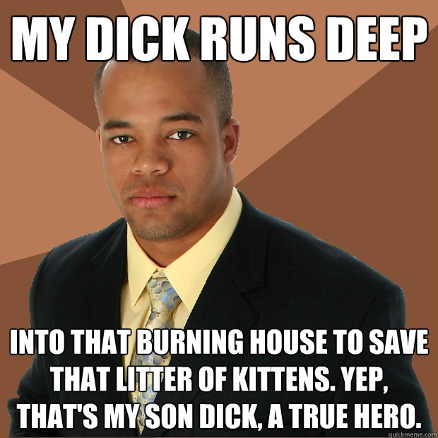 My dick runs deep into that burning house to save that litter of kittens. yep, that's my son dick, a true hero.  Successful Black Man