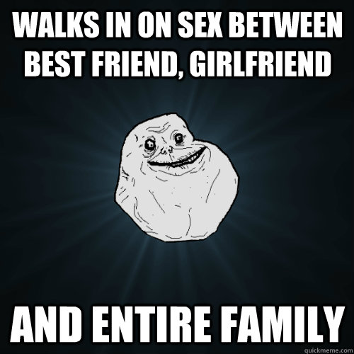 walks in on sex between best friend, girlfriend and entire family  Forever Alone