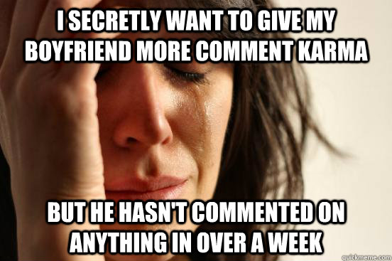 I secretly want to give my boyfriend more comment karma but he hasn't commented on anything in over a week  First World Problems
