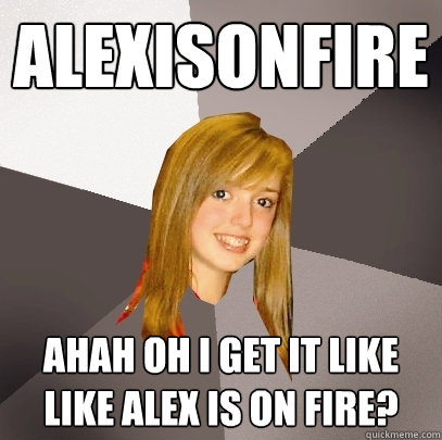 alexisonfire ahah oh i get it like like alex is on fire? - alexisonfire ahah oh i get it like like alex is on fire?  Musically Oblivious 8th Grader