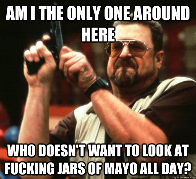 am I the only one around here Who doesn't want to look at fucking jars of mayo all day?  Angry Walter