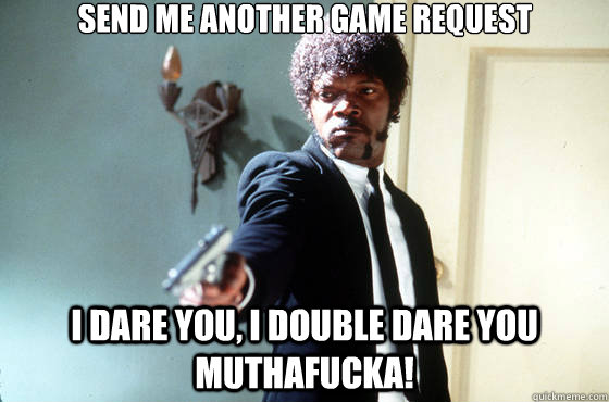 Send me another game request I dare you, I double dare you muthafucka!   