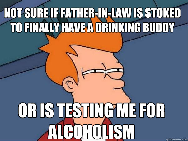 Not sure if father-in-law is stoked to finally have a drinking buddy Or is testing me for alcoholism  Futurama Fry
