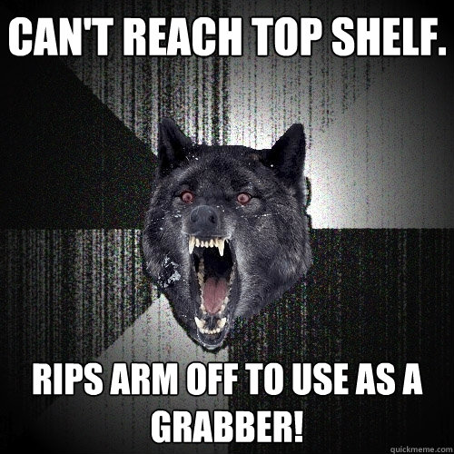 can't reach top shelf. rips arm off to use as a grabber!  Insanity Wolf
