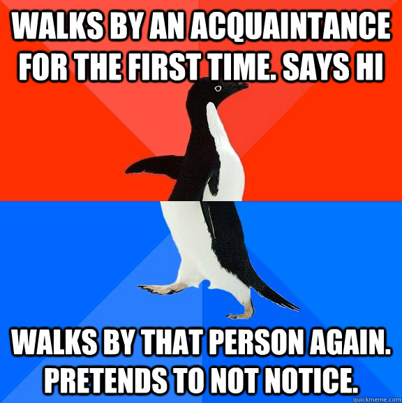 Walks by an acquaintance for the first time. Says Hi Walks by that person again. Pretends to not notice.  Socially Awesome Awkward Penguin