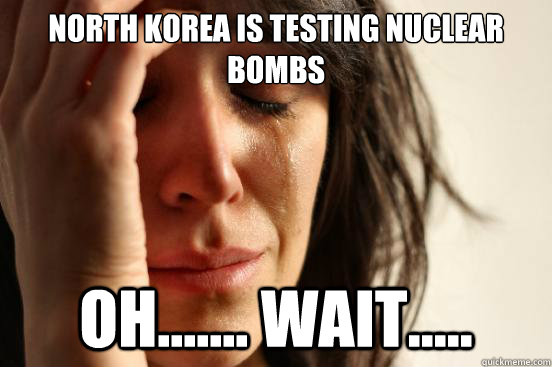 North Korea is testing nuclear bombs oh....... wait.....  First World Problems