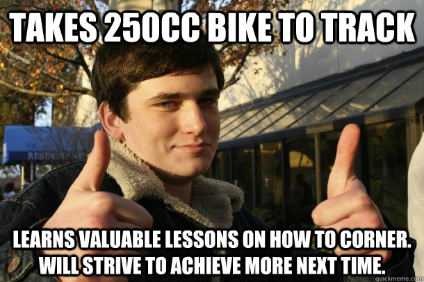TAKES 250CC BIKE TO TRACK LEARNS VALUABLE LESSONS ON HOW TO CORNER. WILL STRIVE TO ACHIEVE MORE NEXT TIME.  Inflated sense of worth Kid