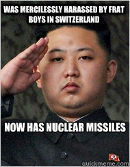 was mercilessly harassed by frat boys in switzerland 
now has nuclear missiles  North Korea