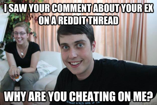 I saw your comment about your ex on a Reddit thread Why are you cheating on me?  Overly Attached Boyfriend