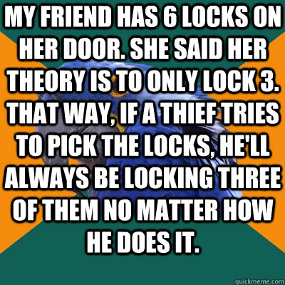 My friend has 6 locks on her door. She said her theory is to only lock 3. That way, if a thief tries to pick the locks, he'll always be locking three of them no matter how he does it.   Paranoid Parrot