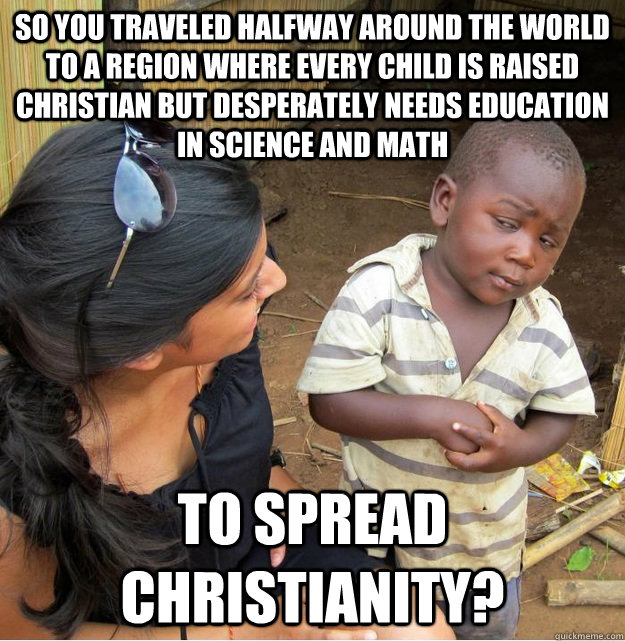 So you traveled halfway around the world to a region where every child is raised christian but desperately needs education in science and math to spread christianity?  Skeptical Third World Kid