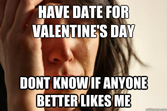 Have date for valentine's day dont know if anyone better likes me  First World Problems