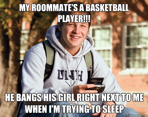 My roommate's a basketball player!!! he bangs his girl right next to me when i'm trying to sleep  College Freshman