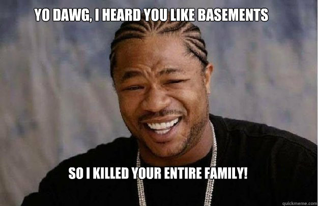 Yo Dawg, I heard you like basements So I killed your entire family!  Yo Dawg 1