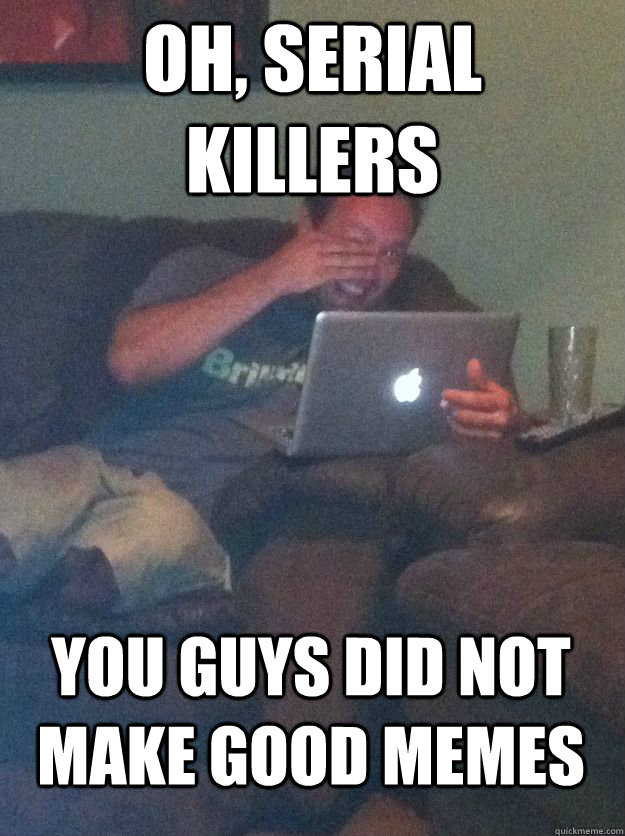 Oh, serial killers you guys did not make good memes - Oh, serial killers you guys did not make good memes  MEME DAD