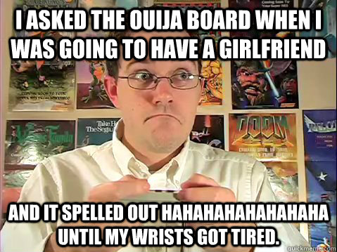 I asked the Ouija board when I was going to have a GirlFriend and it spelled out HAHAHAHAHAHAHAHA until my wrists got tired. - I asked the Ouija board when I was going to have a GirlFriend and it spelled out HAHAHAHAHAHAHAHA until my wrists got tired.  Why Im Still Single