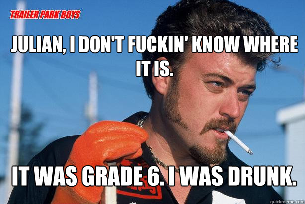 Julian, I don't fuckin' know where it is.  It was grade 6. I was drunk. - Julian, I don't fuckin' know where it is.  It was grade 6. I was drunk.  Ricky Trailer Park Boys