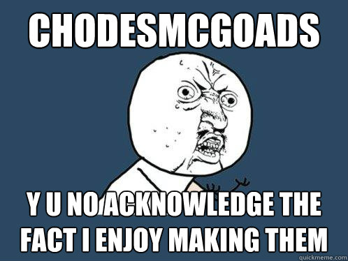 Chodesmcgoads y u no acknowledge the fact I enjoy making them  Y U No