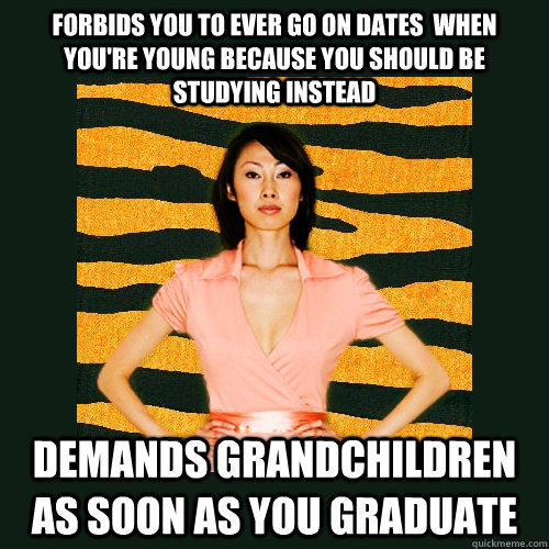 Forbids you to ever go on dates  when you're young because you should be studying instead demands grandchildren as soon as you graduate  Tiger Mom