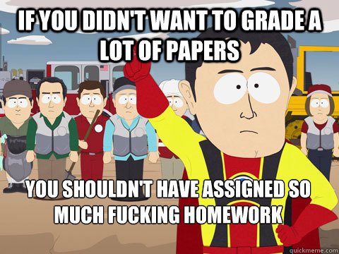 If you didn't want to grade a lot of papers You shouldn't have assigned so much fucking homework  Captain Hindsight