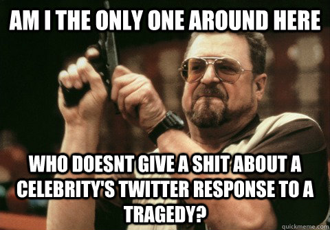 Am I the only one around here Who doesnt give a shit about a celebrity's twitter response to a tragedy? - Am I the only one around here Who doesnt give a shit about a celebrity's twitter response to a tragedy?  Am I the only one