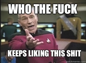 Who the fuck Keeps liking this shit  Annoyed Picard