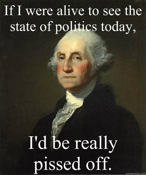 If I were alive to see the state of politics today,  I'd be really pissed off.  Good Guy George