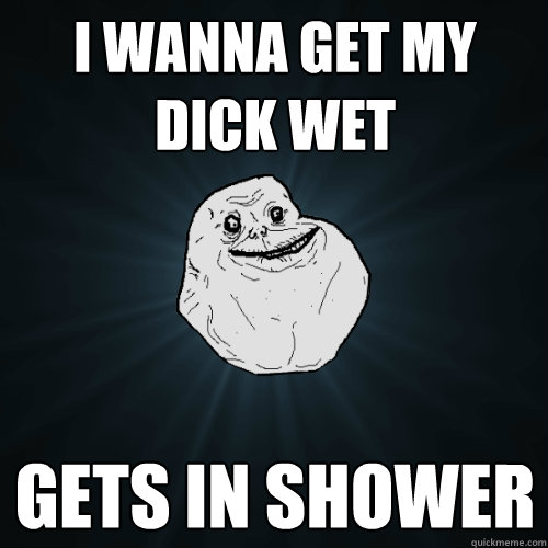 I wanna get my dick wet Gets in shower  Forever Alone