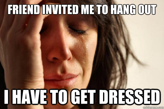 FRIEND INVITED ME TO HANG OUT I HAVE TO GET DRESSED - FRIEND INVITED ME TO HANG OUT I HAVE TO GET DRESSED  First World Problems