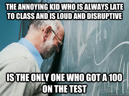 The annoying kid who is always late to class and is loud and disruptive is the only one who got a 100 on the test - The annoying kid who is always late to class and is loud and disruptive is the only one who got a 100 on the test  Misc