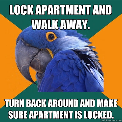 Lock apartment and walk away. Turn back around and make sure apartment is locked.  Paranoid Parrot