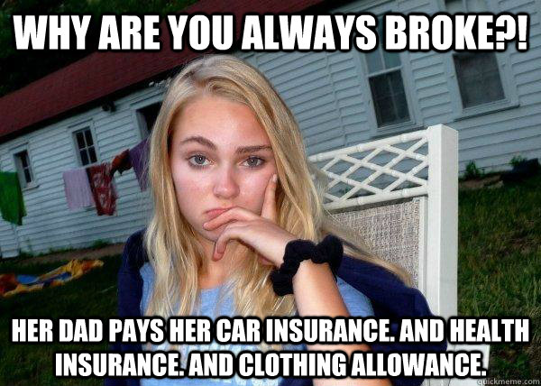Why are you always broke?! her dad pays her car insurance. and health insurance. and clothing allowance.  Long Term Girlfriend