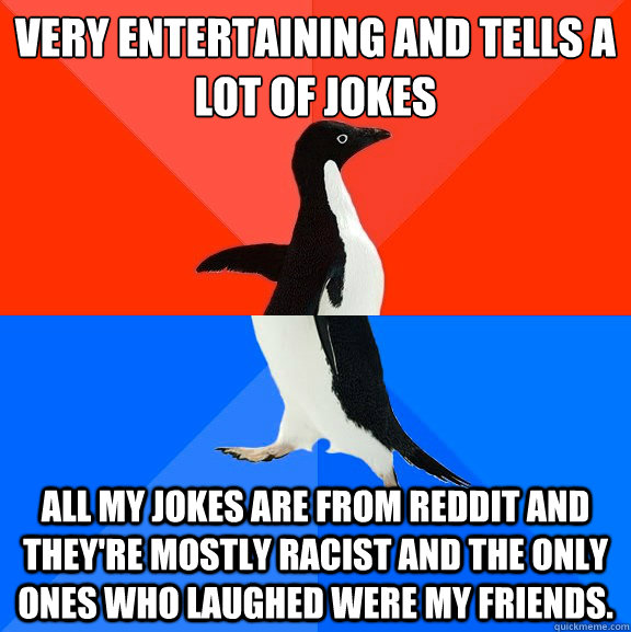 Very entertaining and tells a lot of jokes All my jokes are from Reddit and they're mostly racist and the only ones who laughed were my friends.   Socially Awesome Awkward Penguin