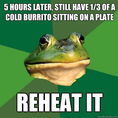 5 hours later, still have 1/3 of a cold burrito sitting on a plate reheat it  Foul Bachelor Frog