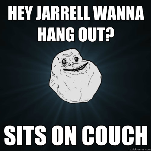 Hey Jarrell wanna hang out? Sits on couch  Forever Alone