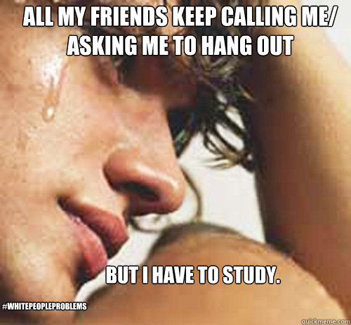 All my friends keep calling me/ asking me to hang out but i have to study.  #whitepeopleproblems  