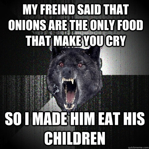 my freind said that onions are the only food that make you cry so i made him eat his children  Insanity Wolf