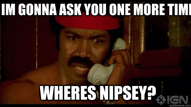 Im gonna ask you one more time wheres nipsey?  