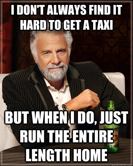 I don't always find it hard to get a taxi but when I do, just run the entire length home  The Most Interesting Man In The World