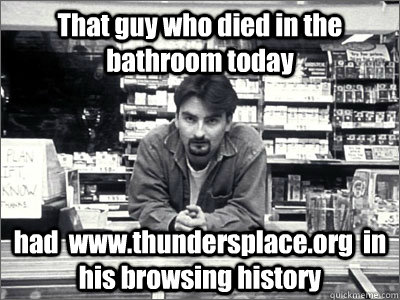 That guy who died in the bathroom today had  www.thundersplace.org  in his browsing history - That guy who died in the bathroom today had  www.thundersplace.org  in his browsing history  Dante Clerks