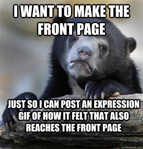 I want to make the front page just so i can post an expression gif of how it felt that also reaches the front page  Confession Bear
