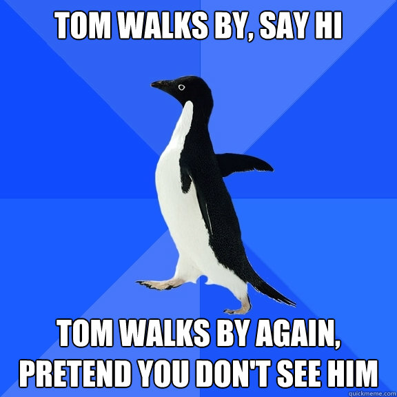tom walks by, say hi tom walks by again, 
pretend you don't see him  Socially Awkward Penguin