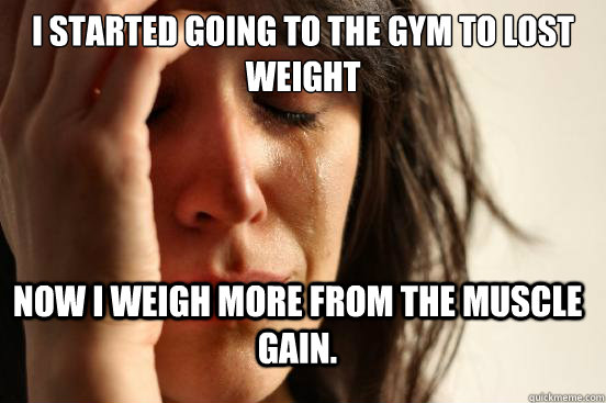 I started going to the gym to lost weight now i weigh more from the muscle gain.  First World Problems