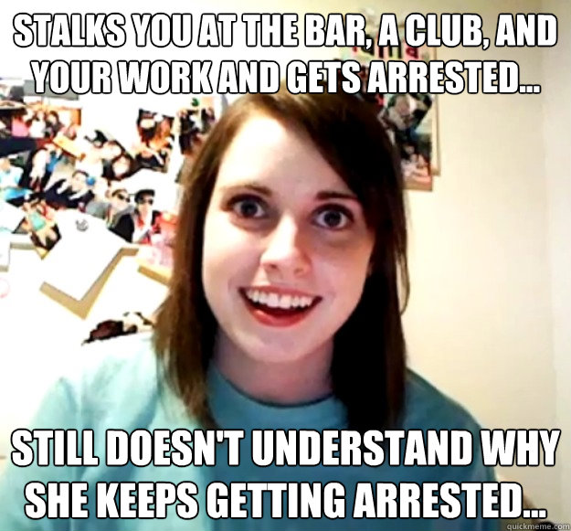 Stalks you at the bar, a club, and your work and gets arrested... STILL doesn't understand why she keeps getting arrested...  Overly Attached Girlfriend