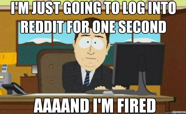 I'm just going to log into reddit for one second AAAAND i'm fired  aaaand its gone