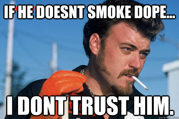 IF HE DOESNT SMOKE DOPE... I DONT TRUST HIM.  Ricky Trailer Park Boys